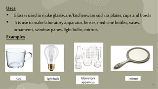 16
Uses
• Glassis usedto make glassware/kitchenwaresuchas plates,cups andbowls
• It isuse tomake laboratoryapparatus,lenses,medicine bottles,vases,
ornaments, windowpanes,lightbulbs,mirrors
Examples
cup light bulb laboratory
apparatus
mirror
 