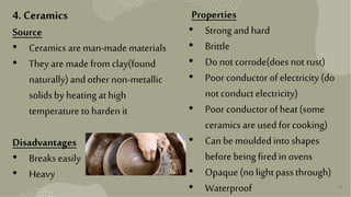 17
4. Ceramics
Source
• Ceramics are man-made materials
• They are made from clay(found
naturally)andother non-metallic
solidsby heatingathigh
temperature tohardenit
Disadvantages
• Breaks easily
• Heavy
Properties
• Strongandhard
• Brittle
• Do notcorrode(does notrust)
• Poor conductor ofelectricity(do
notconductelectricity)
• Poor conductor ofheat(some
ceramicsare usedfor cooking)
• Canbe mouldedintoshapes
before beingfiredinovens
• Opaque (nolightpassthrough)
• Waterproof
 