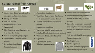 24
24
wool silk
leather
• Comes from skin of animals such as
cow, pigs, snakes, crocodiles etc
• Strong and durable
• Soft and flexible
• Poor conductor of heat
• Waterproof
• Has the animal natural patterns on
it to makethe design
• Can beeasily damageby fungus
• Needs to take careto maintain
texture
• E.g wallets, belts, bags,
shoes, jackets, sofa
• Comes from fur of sheep
• Wool fibre sheared from the sheep’s
body is spun into woollen threads
• Threads areknitted or woven into
clothes
• Poor conductor of heat
• Warmand suitable for winter wear
• Soft, flexible, elastic and crease-resistant
• Will shrink if not washed carefully
• Expensive
• E.gcardigans, gloves,
blankets, sweaters, coats
• Comes from silkworms of moth
• Silkworms spins long thread of silk
around its own body to form a
cocoon
• When the cocoons areharvested,
they areplacein water, silk treads
loosen andthe farmer unwinds
them
• Soft, smooth, flexible, strong and
has attractive shine
• Cooling to wear
• Can beexpensive
• E.gscarf, neckties, nightgowns,
Chinese cheongsams, dress
NaturalFabricsfrom Animals
 