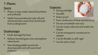 26
7. Plastic
Source
• Plasticis man-madematerial(synthetic
andartificial)
• Made frompetroleum(crude oil) and
chemicals thatcomes from fossil fuels
from underground
Disadvantages
• Easily damagedby heat
• Releaseharmfulgases intoatmosphere
whenburnt
• Non-biodegradable (cannot be
decomposed) andwill causeland
pollution
Properties
• Strongandlight
• Durable
• Water proof
• Poor conductors of heatandelectricity
• Do notcorrode(do notrust)
• Can beeasily coloured andmadeinto
shapes
• Can betransparent,translucentor
opaque
• Can beflexibleor stiff,rigid
• Can besoft or hard
 