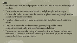 27
Uses
• Basedontheir texture andproperty, plasticsare used tomake a wide range of
products
• The mostimportantpropertyofplasticisits lightweightandstrength
• Comparedto other materialsofthe same size, plasticsnotonlyweigh lessbut
canalsowithstandheavyload
• They have been usedto replacemany materialslikeglass,wood, metaland
rubber
• They are use tomake foodcontainers,grocery bags, table,chairs,
compartmentinaircraftsandcars, footwearandclothing
• They are alsouse tomake casingofmany electricalappliancessuchas fans,
televisionas they does not allowelectricitytopassthrough, sowe won’tget
electricshock fromtouchingthem
 