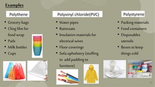 Examples
Polythene Polyvinyl chloride(PVC) Polystyrene
• Grocery bags
• Clingfilm for
food wrap
• Pails
• Milk bottles
• Cups
• Water pipes
• Raincoats
• Insulationmaterials for
electrical wires
• Floor coverings
• Sofa upholstery (stuffing
to add padding to
furniture)
• Packingmaterials
• Food containers
• Disposables
utensils
• Boxes to keep
thingscold
28
 