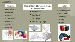 29
Bakelite
• Plugcovers
• Bottlecaps
• Handles of
cookware and
electrical
appliances
• Cameras
Plastic foam (Styrofoam is type
of polystyrene)
Nylon
• Mattresses
• Cushions
• Paddings
• Artificialsponges
• Clothes(nylon)
• Socks and
stockings
• Strings
• Ropes
Examples
 