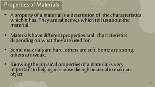 30
Properties ofMaterials
• Apropertyofa materialis adescriptionof thecharacteristics
whichithas.Theyareadjectiveswhichtellusaboutthe
material.
• Materialshavedifferent propertiesand characteristics
dependingonwhattheyareusedfor.
• Somematerialsarehard,others aresoft.Somearestrong,
othersareweak.
• Knowingthephysicalpropertiesofamaterialisvery
importantinhelpinguschoosetherightmaterialtomakean
object
 