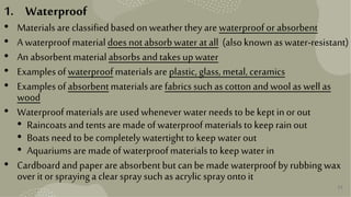 32
1. Waterproof
• Materialsare classifiedbasedonweather they are waterproofor absorbent
• A waterproofmaterialdoes notabsorbwater atall (alsoknownas water-resistant)
• An absorbentmaterialabsorbsandtakes upwater
• Examplesofwaterproofmaterialsare plastic,glass,metal, ceramics
• Examplesofabsorbentmaterialsare fabricssuchascottonandwoolas wellas
wood
• Waterproofmaterialsare usedwhenever water needs to be kept inor out
• Raincoatsandtents are made ofwaterproofmaterialstokeep rainout
• Boatsneed to be completelywatertighttokeep water out
• Aquariumsare made of waterproofmaterialsto keep water in
• Cardboardandpaper are absorbentbut canbe made waterproofby rubbingwax
over itor sprayinga clear spraysuchas acrylicsprayontoit
 