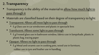 34
2. Transparency
• Transparency is the ability of the material to allow how much light to
pass through it
• Materials are classified basedon their degree oftransparency to light:
• Transparent: Allows all/most light to pass through
• E.gGlass usein car windscreenand plastic inspectacle lens
• Translucent: Allows some light to pass through
• E.gFrosted glass use inbathroom window,fabrics useinlampshade, plastic in
plastic bag, tracing paper
• Opaque: Allows no light to pass through
• E.gMetal andceramicuse incooking pots, wood useinfurniture,
rubber use intyre andleather use inhandbag
 