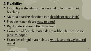 36
3. Flexibility
• Flexibility isthe abilityof a material to bend without
breaking
• Materials canbe classifiedinto flexible or rigid(stiff)
• Flexible materials are easy tobend
• Rigid materials are difficult tobend
• Examples of flexible materials are rubber, fabrics, some
plastics,paper
• Examples of rigidmaterials are wood, ceramics,glassand
metal
 