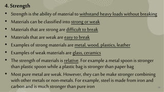 38
4.Strength
• Strength is the ability of material to withstand heavy loads without breaking
• Materials can be classified into strong or weak
• Materials that are strong are difficult to break
• Materials that are weak are easy to break
• Examples of strong materials are metal, wood, plastics, leather
• Examples of weak materials are glass, ceramics
• The strength of materials is relative. For example a metal spoon is stronger
than plastic spoon while a plastic bag is stronger than paper bag
• Most pure metal are weak. However, they can be make stronger combining
with other metals or non-metals. For example, steelis made from iron and
carbon and ismuch stronger than pure iron
 