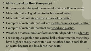 40
5. Ability tosinkor float (buoyancy)
• Buoyancyisthe abilityofthe materialto sinkor floatinwater
• Materialsthatsinkgo downtothe bottom ofwater
• Materialsthatfloatstay on the surfaceof the water
• Examplesof materialsthatsink aremetals,ceramics,glass,leather
• Examplesof materialsthatfloatarewoodandplastics
• Weatheramaterialsinksorfloatsin waterdependson its density
• For example,apebbleandametalballsinkin waterbecausethey
havehigherdensitythan water.On the otherhand,acorkfloats
on waterbecauseitislessdensethan water
 