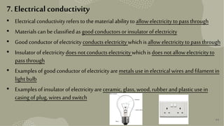 44
7. Electrical conductivity
• Electrical conductivity refers to thematerialabilityto allowelectricity topass through
• Materials can beclassified as good conductors or insulatorof electricity
• Good conductor of electricity conducts electricity which is allow electricity topass through
• Insulatorof electricity does notconducts electricity which is does notallow electricity to
pass through
• Examples of good conductor of electricity are metals usein electricalwires andfilamentin
lightbulb
• Examples of insulatorof electricity are ceramic, glass, wood, rubber andplasticusein
casingof plug,wires andswitch
 