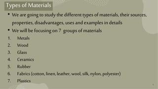 9
Types ofMaterials
• We are goingto study the differenttypes ofmaterials, their sources,
properties,disadvantages, uses and examplesindetails
• We willbefocusingon7 groupsofmaterials
1. Metals
2. Wood
3. Glass
4. Ceramics
5. Rubber
6. Fabrics(cotton,linen,leather, wool,silk,nylon, polyester)
7. Plastics
 