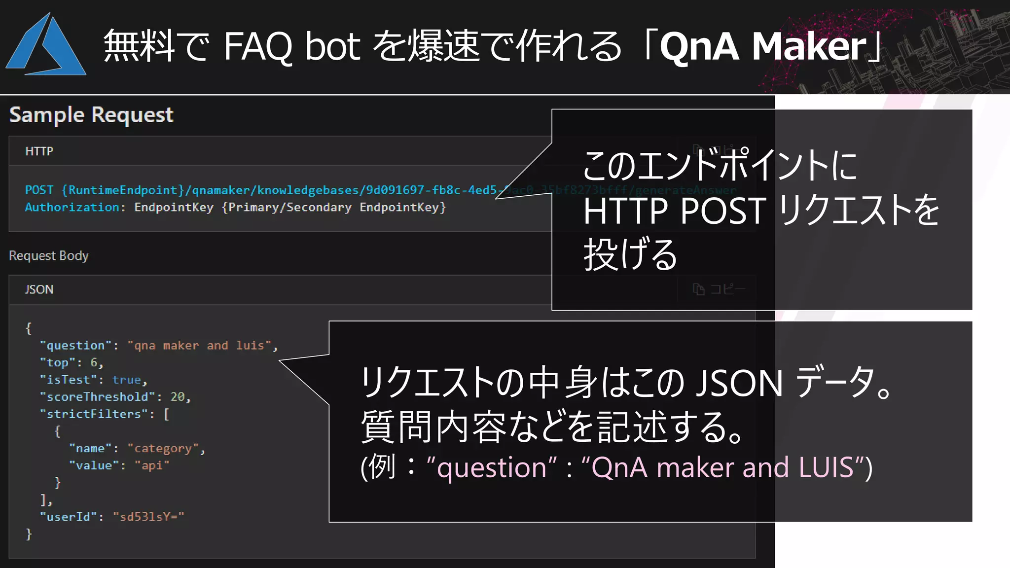 無料で FAQ bot を爆速で作れる「QnA Maker」
このエンドポイントに
HTTP POST リクエストを
投げる
リクエストの中身はこの JSON データ。
質問内容などを記述する。
(例：”question” : “QnA maker and LUIS”)
 