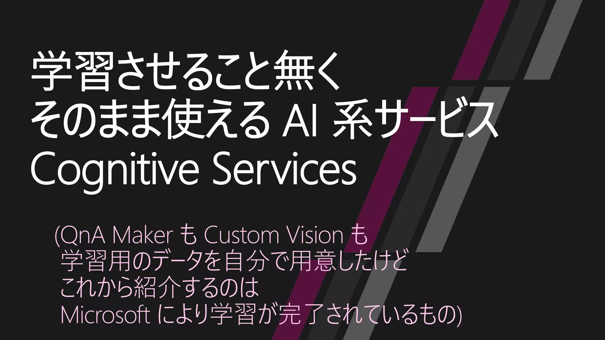 学習させること無く
そのまま使える AI 系サービス
Cognitive Services
(QnA Maker も Custom Vision も
学習用のデータを自分で用意したけど
これから紹介するのは
Microsoft により学習が完了されているもの)
 