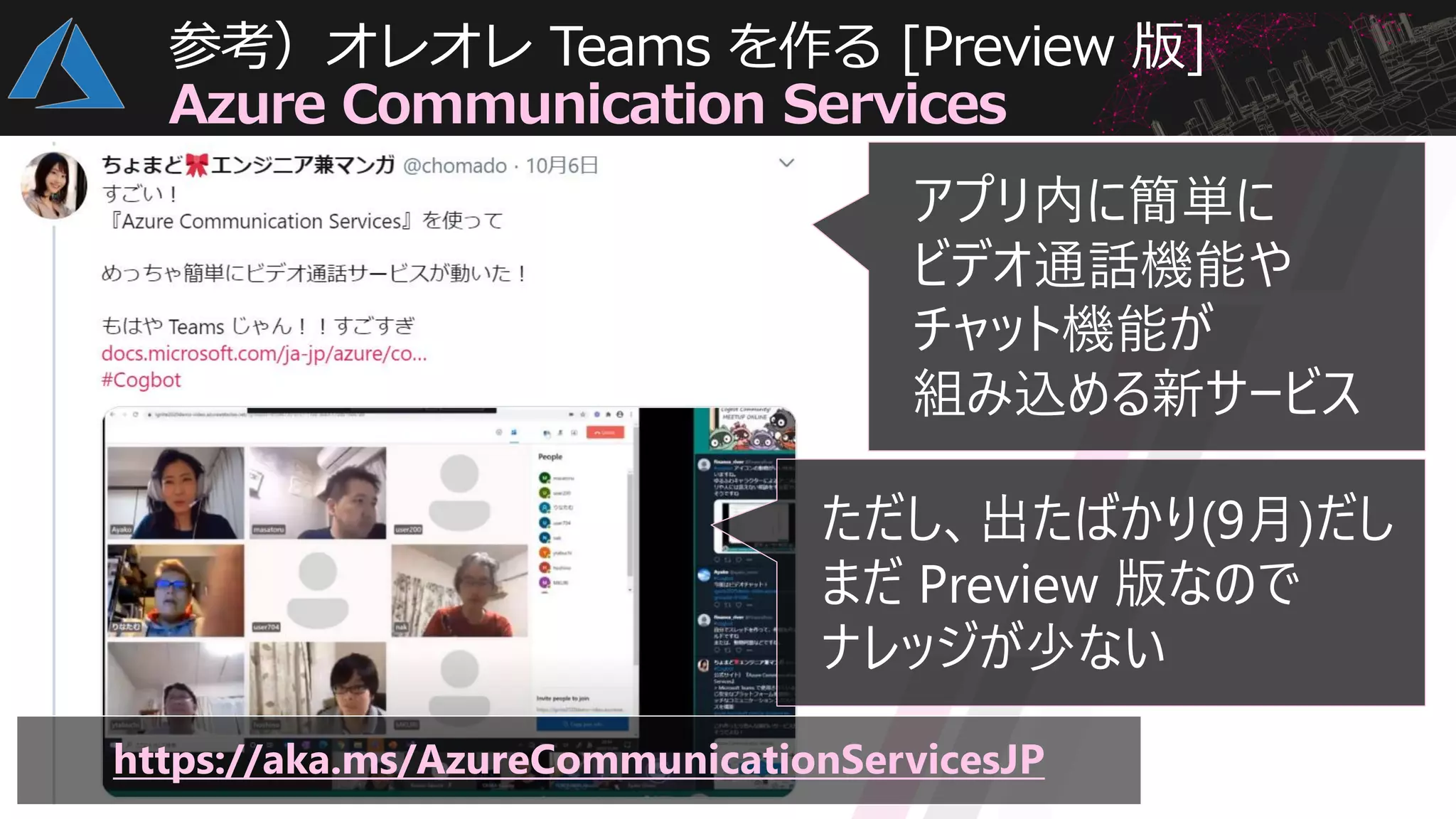 参考）オレオレ Teams を作る [Preview 版]
Azure Communication Services
https://aka.ms/AzureCommunicationServicesJP
アプリ内に簡単に
ビデオ通話機能や
チャット機能が
組み込める新サービス
ただし、出たばかり(9月)だし
まだ Preview 版なので
ナレッジが少ない
 