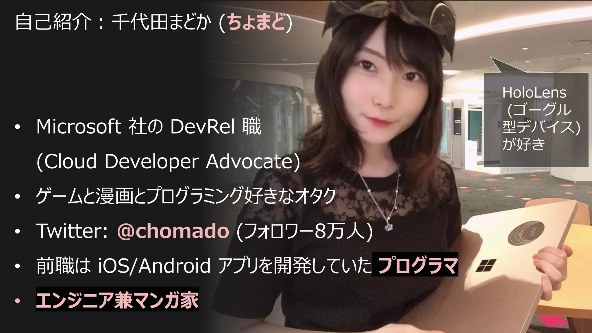自己紹介：千代田まどか (ちょまど)
• Microsoft 社の DevRel 職
(Cloud Developer Advocate)
• ゲームと漫画とプログラミング好きなオタク
• Twitter: @chomado (フォロワー8万人)
• 前職は iOS/Android アプリを開発していた プログラマ
• エンジニア兼マンガ家
HoloLens
(ゴーグル
型デバイス)
が好き
 