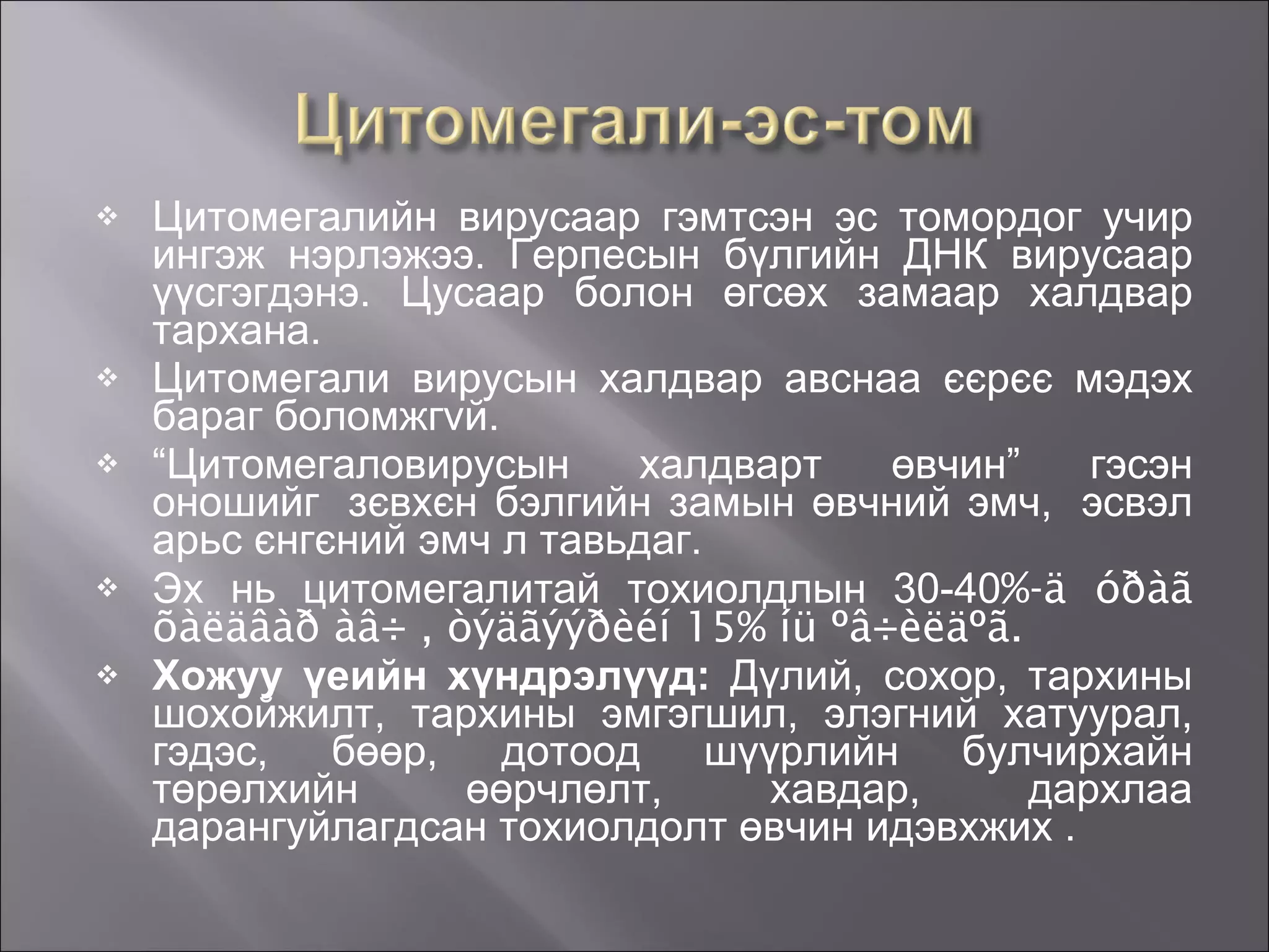Цитомегалийн вирусаар гэмтсэн эс томордог учир ингэж нэрлэжээ. Герпесын бүлгийн ДНК вирусаар үүсгэгдэнэ. Цусаар болон өгсөх замаар халдвар тархана.   Цитомегали вирусын халдвар авснаа єєрєє мэдэх бараг боломжг v й.  “ Цитомегаловирусын халдварт өвчин” гэсэн оношийг  зєвхєн бэлгийн замын өвчний эмч,  эсвэл арьс єнгєний эмч л тавьдаг.  Эх нь цитомегалитай тохиолдлын 30-40 %-ä óðàã õàëäâàð àâ÷ , òýäãýýðèéí 15% íü ºâ÷èëäºã.  Хожуу үеийн хүндрэлүүд:  Дүлий, сохор, тархины шохойжилт, тархины эмгэгшил, элэгний хатуурал, гэдэс, бөөр, дотоод шүүрлийн булчирхайн төрөлхийн өөрчлөлт, хавдар, дархлаа дарангуйлагдсан тохиолдолт өвчин идэвхжих . 