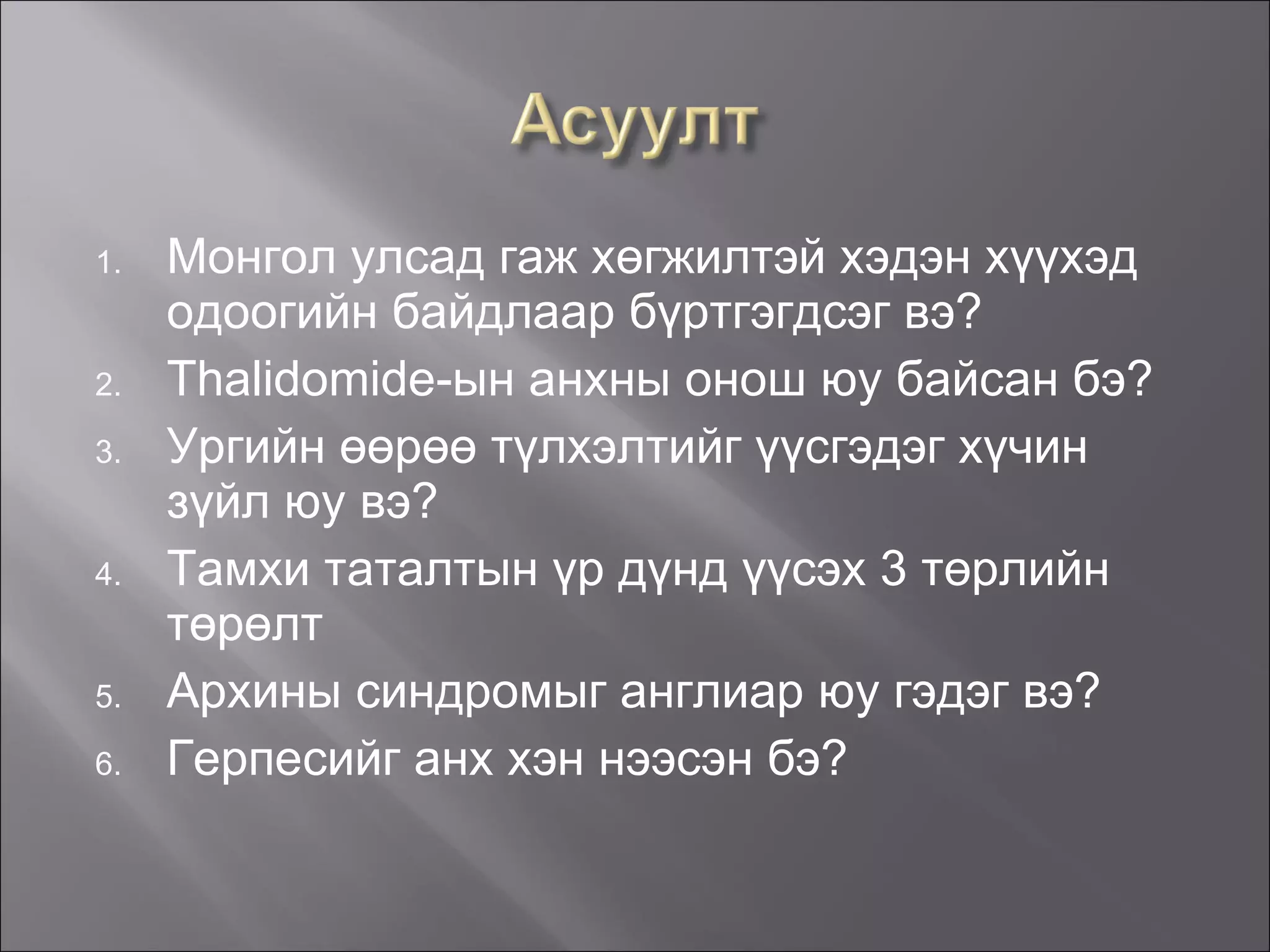 Монгол улсад гаж хөгжилтэй хэдэн хүүхэд одоогийн байдлаар бүртгэгдсэг вэ? Thalidomide -ын анхны онош юу байсан бэ? Ургийн өөрөө түлхэлтийг үүсгэдэг хүчин зүйл юу вэ? Тамхи таталтын үр дүнд үүсэх 3 төрлийн төрөлт Архины синдромыг англиар юу гэдэг вэ? Герпесийг анх хэн нээсэн бэ? 