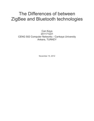 The Differences of between
ZigBee and Bluetooth technologies

                    Can Kaya
                   201171221
   CENG 502 Computer Networks - Cankaya University
                Ankara, TURKEY




                   November 15, 2012
 