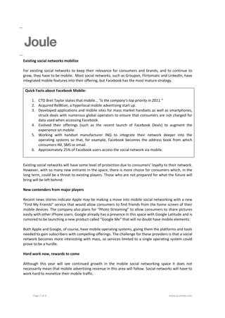 Existing social networks mobilize

For existing social networks to keep their relevance for consumers and brands, and to continue to
grow, they have to be mobile. Most social networks, such as Groupon, Flirtomatic and LinkedIn, have
integrated mobile features into their offering, but Facebook has the most mature strategy.

 Quick Facts about Facebook Mobile:

     1. CTO Bret Taylor states that mobile… “is the company’s top priority in 2011.”
     2. Acquired Rel8tion, a hyperlocal mobile advertising start up.
     3. Developed applications and mobile sites for mass market handsets as well as smartphones,
        struck deals with numerous global operators to ensure that consumers are not charged for
        data used when accessing Facebook.
     4. Evolved their offerings (such as the recent launch of Facebook Deals) to augment the
        experience on mobile.
     5. Working with handset manufacturer INQ to integrate their network deeper into the
        operating systems so that, for example, Facebook becomes the address book from which
        consumers IM, SMS or email.
     6. Approximately 25% of Facebook users access the social network via mobile.


Existing social networks will have some level of protection due to consumers’ loyalty to their network.
However, with so many new entrants in the space, there is more choice for consumers which, in the
long term, could be a threat to existing players. Those who are not prepared for what the future will
bring will be left behind.

New contenders from major players

Recent news stories indicate Apple may be making a move into mobile social networking with a new
“Find My Friends” service that would allow consumers to find friends from the home screen of their
mobile devices. The company also plans for “Photo Streaming” to allow consumers to share pictures
easily with other iPhone users. Google already has a presence in this space with Google Latitude and is
rumored to be launching a new product called “Google Me” that will no doubt have mobile elements.

Both Apple and Google, of course, have mobile operating systems, giving them the platforms and tools
needed to gain subscribers with compelling offerings. The challenge for these providers is that a social
network becomes more interesting with mass, so services limited to a single operating system could
prove to be a hurdle.

Hard work now, rewards to come

Although this year will see continued growth in the mobile social networking space it does not
necessarily mean that mobile advertising revenue in this area will follow. Social networks will have to
work hard to monetize their mobile traffic.




      Page 2 of 4                                                                        www.jouleww.com
 