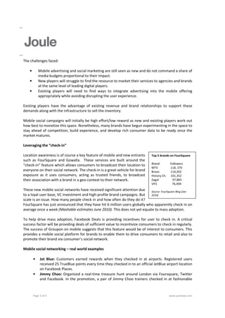 The challenges faced:

    •       Mobile advertising and social marketing are still seen as new and do not command a share of
            media budgets proportional to their impact.
    •       New players will struggle to find the resource to market their services to agencies and brands
            at the same level of leading digital players.
    •       Existing players will need to find ways to integrate advertising into the mobile offering
            appropriately while avoiding disrupting the user experience.

Existing players have the advantage of existing revenue and brand relationships to support these
demands along with the infrastructure to sell the inventory.

Mobile social campaigns will initially be high effort/low reward as new and existing players work out
how best to monetize this space. Nonetheless, many brands have begun experimenting in the space to
stay ahead of competition, build experience, and develop rich consumer data to be ready once the
market matures.

Leveraging the “check-in”

Location awareness is of course a key feature of mobile and new entrants         Top 5 brands on FourSquare
such as FourSquare and Gowalla. These services are built around the
“check-in” feature which allows consumers to broadcast their location to         Brand         Followers
                                                                                 MTV           118, 370
everyone on their social network. The check-in is a great vehicle for brand      Bravo         114,202
exposure as it uses consumers, acting as trusted friends, to broadcast           History Ch.   101,352
their association with a brand in a geo-context to their network.                Zagat          97,883
                                                                                 VH1            76,494
These new mobile social networks have received significant attention due    Source: FourSquare Blog (Jan
to a loyal user base, VC investment and high-profile brand campaigns. But   2010)
scale is an issue. How many people check in and how often do they do it?
FourSquare has just announced that they have hit 6 million users globally who apparently check in on
average once a week (Mashable estimates June 2010). This does not yet equate to mass adoption.

To help drive mass adoption, Facebook Deals is providing incentives for user to check in. A critical
success factor will be providing deals of sufficient value to incentivize consumers to check in regularly.
The success of Groupon on mobile suggests that this feature would be of interest to consumers. This
provides a mobile social platform for brands to enable them to drive consumers to retail and also to
promote their brand via consumer’s social network.

Mobile social networking – real world examples

        •    Jet Blue: Customers earned rewards when they checked in at airports. Registered users
             received 25 TrueBlue points every time they checked in to an official JetBlue airport location
             on Facebook Places.
        •    Jimmy Choo: Organized a real-time treasure hunt around London via Foursquare, Twitter
             and Facebook. In the promotion, a pair of Jimmy Choo trainers checked in at fashionable



        Page 3 of 4                                                                            www.jouleww.com
 