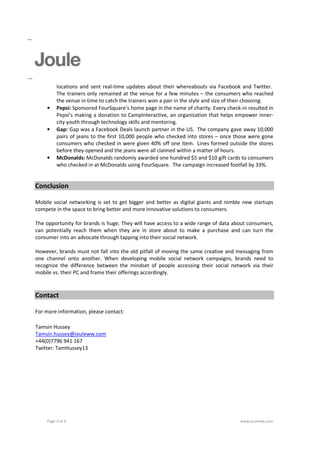 locations and sent real-time updates about their whereabouts via Facebook and Twitter.
         The trainers only remained at the venue for a few minutes – the consumers who reached
         the venue in time to catch the trainers won a pair in the style and size of their choosing.
    •    Pepsi: Sponsored FourSquare’s home page in the name of charity. Every check-in resulted in
         Pepsi’s making a donation to CampInteractive, an organization that helps empower inner-
         city youth through technology skills and mentoring.
    •    Gap: Gap was a Facebook Deals launch partner in the US. The company gave away 10,000
         pairs of jeans to the first 10,000 people who checked into stores – once those were gone
         consumers who checked in were given 40% off one item. Lines formed outside the stores
         before they opened and the jeans were all claimed within a matter of hours.
    •    McDonalds: McDonalds randomly awarded one hundred $5 and $10 gift cards to consumers
         who checked in at McDonalds using FourSquare. The campaign increased footfall by 33%.


Conclusion

Mobile social networking is set to get bigger and better as digital giants and nimble new startups
compete in the space to bring better and more innovative solutions to consumers.

The opportunity for brands is huge. They will have access to a wide range of data about consumers,
can potentially reach them when they are in store about to make a purchase and can turn the
consumer into an advocate through tapping into their social network.

However, brands must not fall into the old pitfall of moving the same creative and messaging from
one channel onto another. When developing mobile social network campaigns, brands need to
recognize the difference between the mindset of people accessing their social network via their
mobile vs. their PC and frame their offerings accordingly.



Contact

For more information, please contact:

Tamsin Hussey
Tamsin.hussey@jouleww.com
+44(0)7796 941 167
Twitter: TamHussey13




    Page 4 of 4                                                                       www.jouleww.com
 