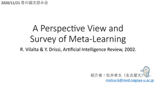 A Perspec)ve View and
Survey of Meta-Learning
R. Vilalta & Y. Drissi, Ar0ﬁcial Intelligence Review, 2002.
紹介者：松井孝太（名古屋⼤）
matsui.k@med.nagoya-u.ac.jp
2020/11/21 昔の論⽂読み会
 