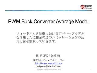 Copyright (C) Bee Technologies Inc. 2011 1 PWM Buck Converter Average Model フィードバック制御におけるアベレージモデルを活用した位相余裕度のシミュレーションの活用方法を解説していきます。 2011年2月2日(水曜日) 株式会社ビー・テクノロジーhttp://www.bee-tech.com/horigome@bee-tech.com 
