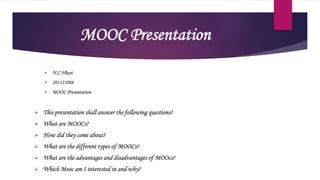 MOOC Presentation
 N.C Nkosi
 201123888
 MOOC Presentation
 This presentation shall answer the following questions?
 What are MOOCs?
 How did they come about?
 What are the different types of MOOCs?
 What are the advantages and disadvantages of MOOcs?
 Which Mooc am I interested in and why?
 
