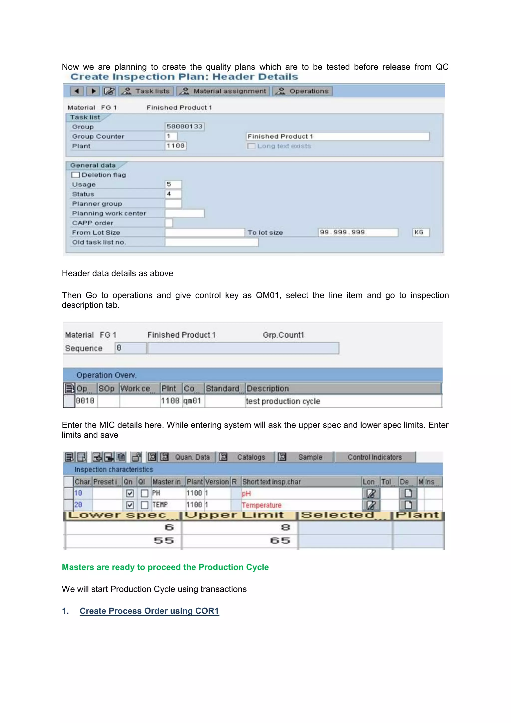 Now we are planning to create the quality plans which are to be tested before release from QC
Header data details as above
Then Go to operations and give control key as QM01, select the line item and go to inspection
description tab.
Enter the MIC details here. While entering system will ask the upper spec and lower spec limits. Enter
limits and save
Masters are ready to proceed the Production Cycle
We will start Production Cycle using transactions
1. Create Process Order using COR1
 