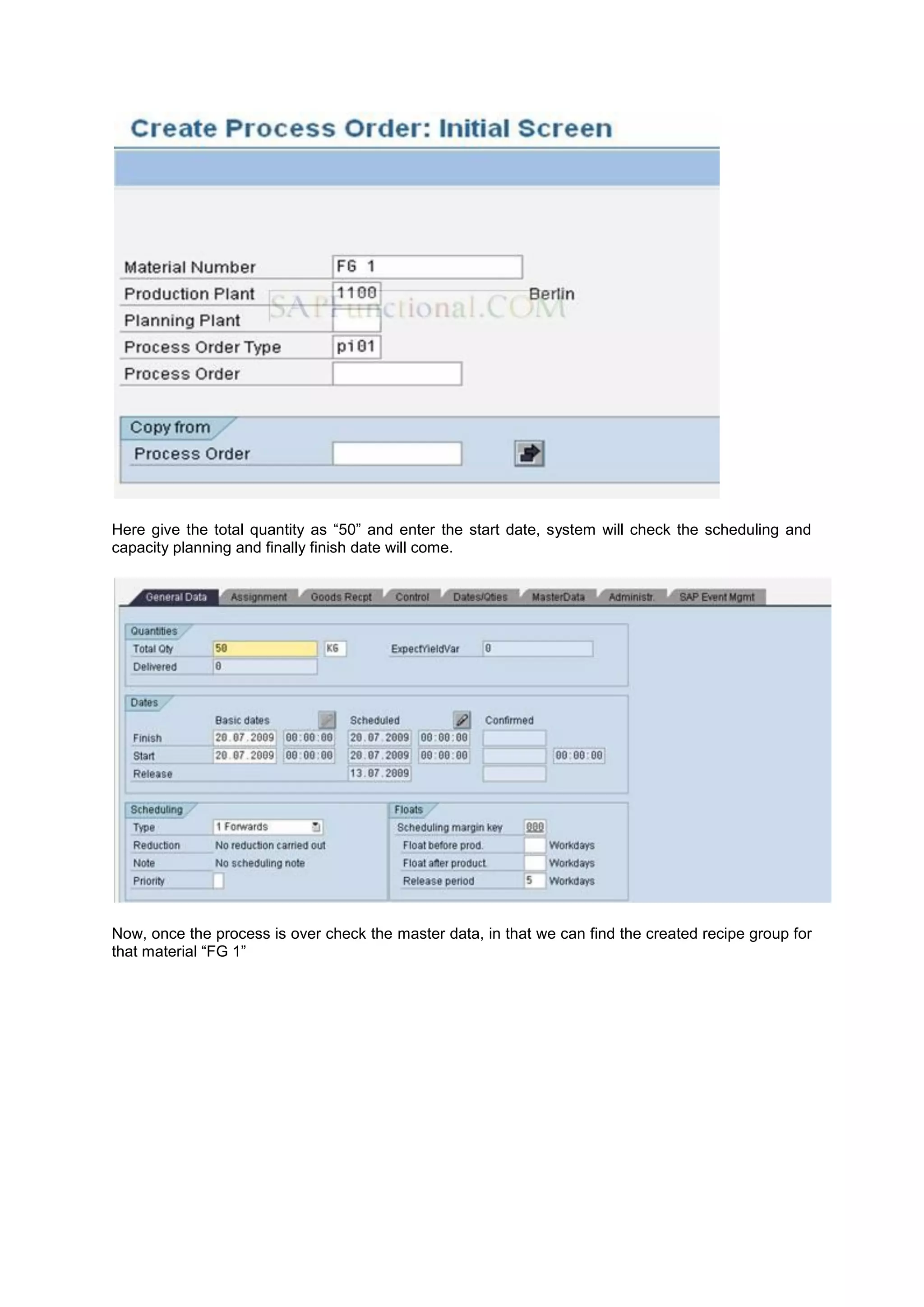 Here give the total quantity as “50” and enter the start date, system will check the scheduling and
capacity planning and finally finish date will come.
Now, once the process is over check the master data, in that we can find the created recipe group for
that material “FG 1”
 
