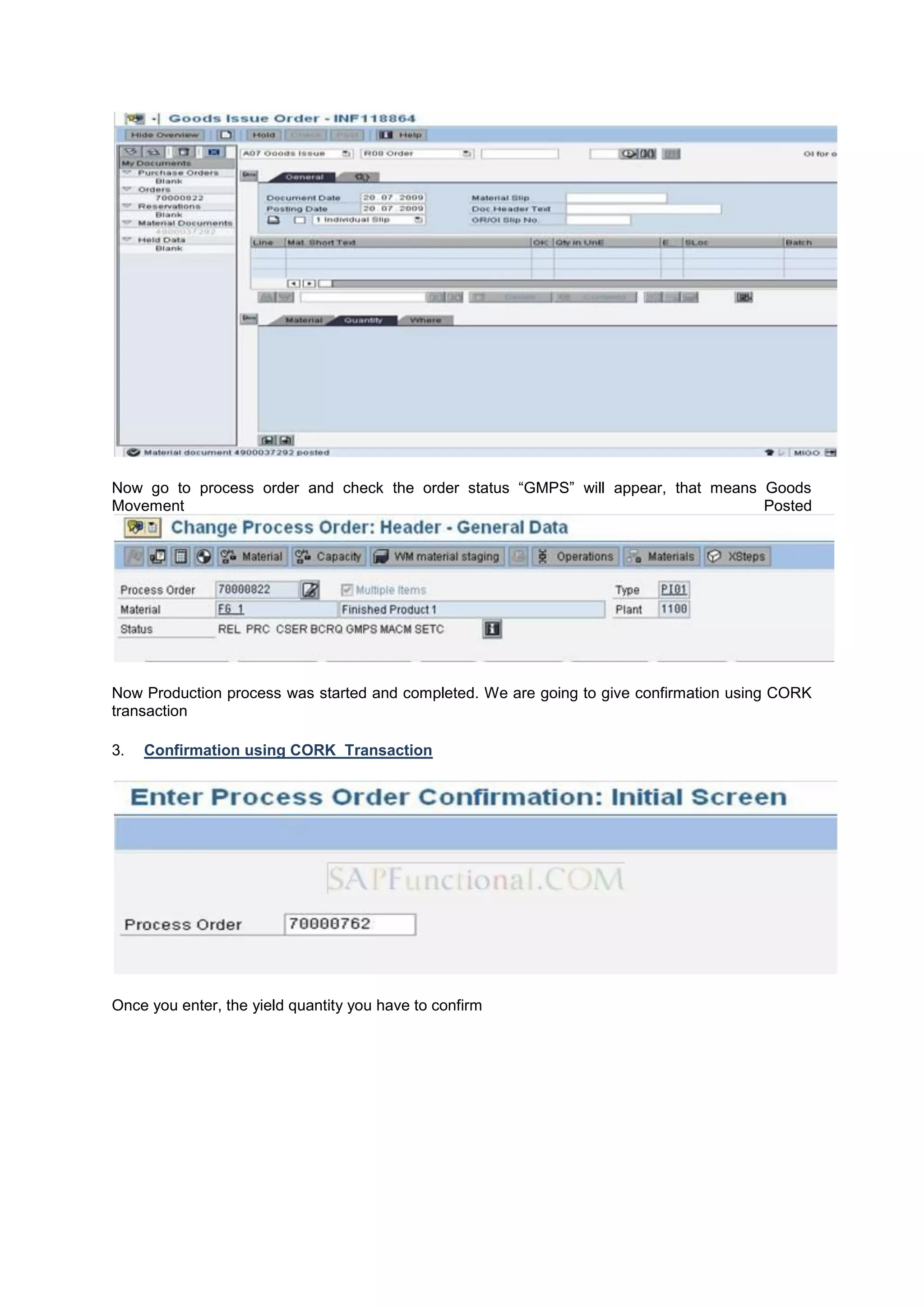 Now go to process order and check the order status “GMPS” will appear, that means Goods
Movement Posted
Now Production process was started and completed. We are going to give confirmation using CORK
transaction
3. Confirmation using CORK Transaction
Once you enter, the yield quantity you have to confirm
 