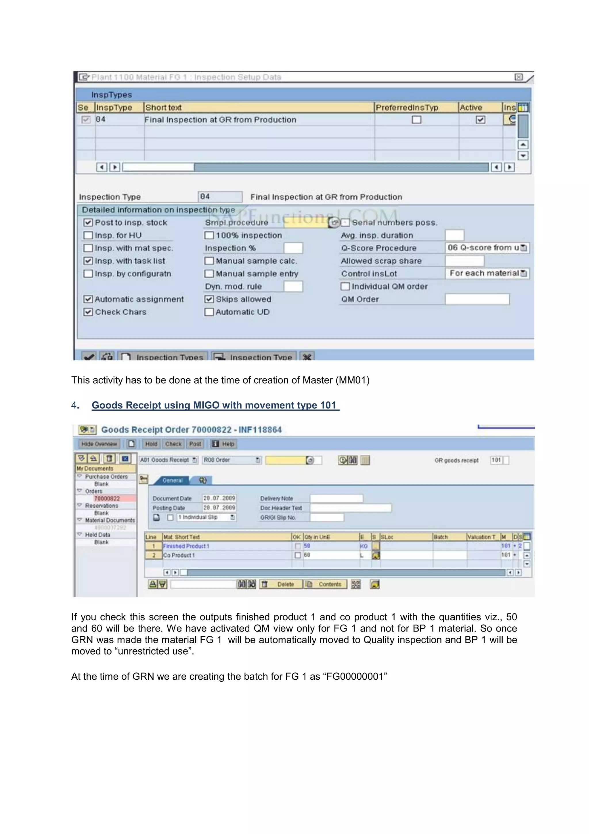 This activity has to be done at the time of creation of Master (MM01)
4. Goods Receipt using MIGO with movement type 101
If you check this screen the outputs finished product 1 and co product 1 with the quantities viz., 50
and 60 will be there. We have activated QM view only for FG 1 and not for BP 1 material. So once
GRN was made the material FG 1 will be automatically moved to Quality inspection and BP 1 will be
moved to “unrestricted use”.
At the time of GRN we are creating the batch for FG 1 as “FG00000001”
 