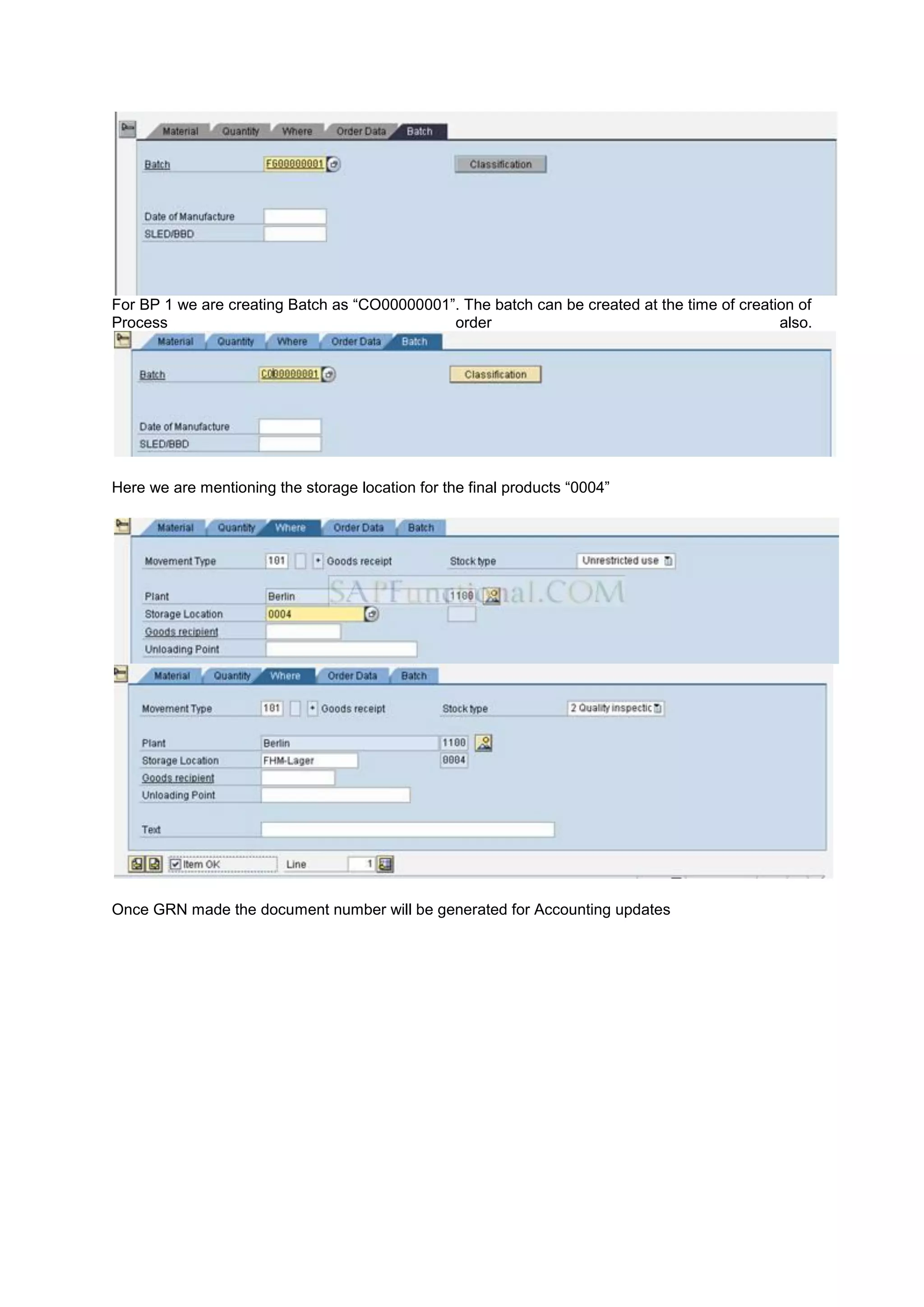 For BP 1 we are creating Batch as “CO00000001”. The batch can be created at the time of creation of
Process order also.
Here we are mentioning the storage location for the final products “0004”
Once GRN made the document number will be generated for Accounting updates
 