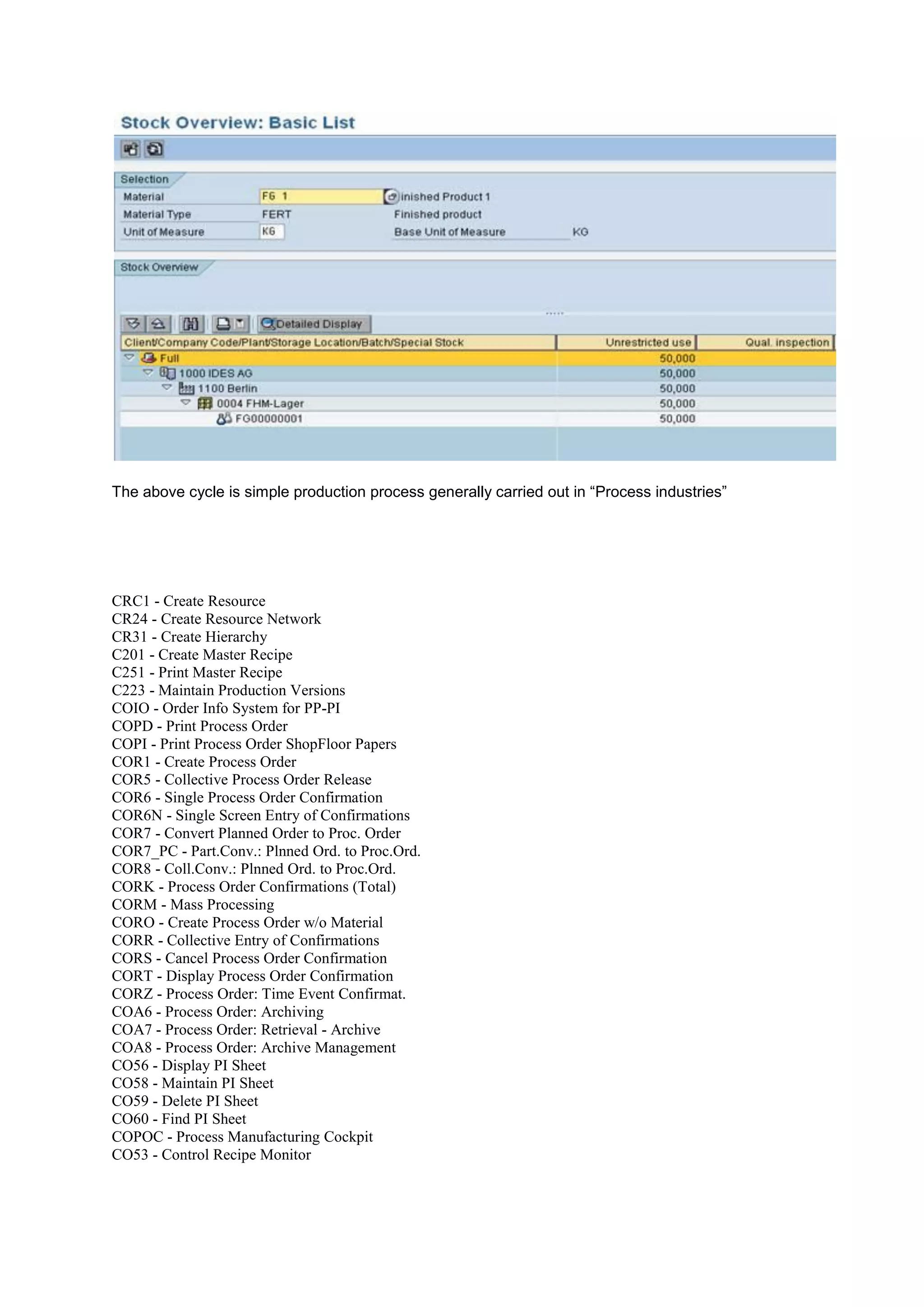 The above cycle is simple production process generally carried out in “Process industries”
CRC1 - Create Resource
CR24 - Create Resource Network
CR31 - Create Hierarchy
C201 - Create Master Recipe
C251 - Print Master Recipe
C223 - Maintain Production Versions
COIO - Order Info System for PP-PI
COPD - Print Process Order
COPI - Print Process Order ShopFloor Papers
COR1 - Create Process Order
COR5 - Collective Process Order Release
COR6 - Single Process Order Confirmation
COR6N - Single Screen Entry of Confirmations
COR7 - Convert Planned Order to Proc. Order
COR7_PC - Part.Conv.: Plnned Ord. to Proc.Ord.
COR8 - Coll.Conv.: Plnned Ord. to Proc.Ord.
CORK - Process Order Confirmations (Total)
CORM - Mass Processing
CORO - Create Process Order w/o Material
CORR - Collective Entry of Confirmations
CORS - Cancel Process Order Confirmation
CORT - Display Process Order Confirmation
CORZ - Process Order: Time Event Confirmat.
COA6 - Process Order: Archiving
COA7 - Process Order: Retrieval - Archive
COA8 - Process Order: Archive Management
CO56 - Display PI Sheet
CO58 - Maintain PI Sheet
CO59 - Delete PI Sheet
CO60 - Find PI Sheet
COPOC - Process Manufacturing Cockpit
CO53 - Control Recipe Monitor
 