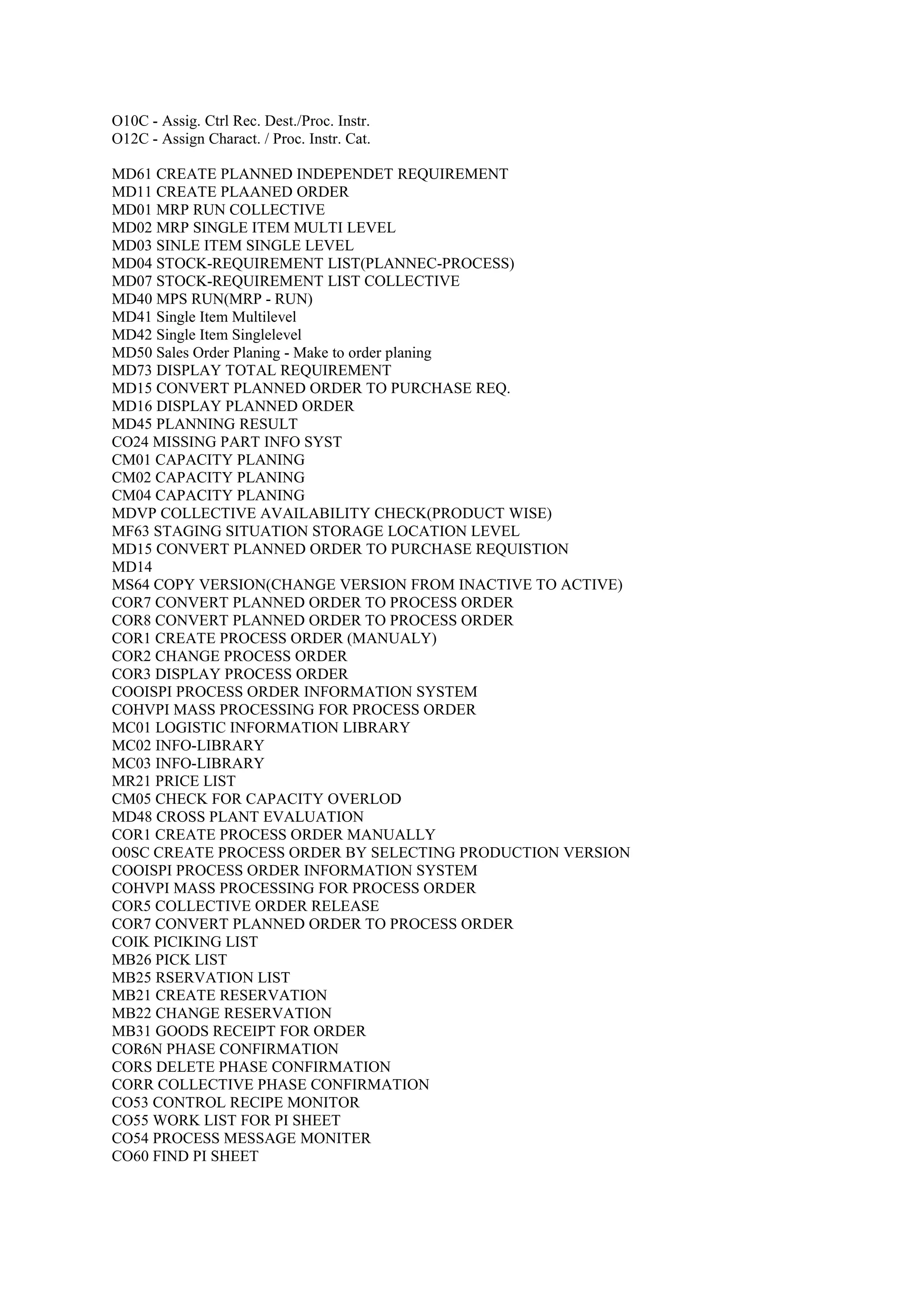 O10C - Assig. Ctrl Rec. Dest./Proc. Instr.
O12C - Assign Charact. / Proc. Instr. Cat.
MD61 CREATE PLANNED INDEPENDET REQUIREMENT
MD11 CREATE PLAANED ORDER
MD01 MRP RUN COLLECTIVE
MD02 MRP SINGLE ITEM MULTI LEVEL
MD03 SINLE ITEM SINGLE LEVEL
MD04 STOCK-REQUIREMENT LIST(PLANNEC-PROCESS)
MD07 STOCK-REQUIREMENT LIST COLLECTIVE
MD40 MPS RUN(MRP - RUN)
MD41 Single Item Multilevel
MD42 Single Item Singlelevel
MD50 Sales Order Planing - Make to order planing
MD73 DISPLAY TOTAL REQUIREMENT
MD15 CONVERT PLANNED ORDER TO PURCHASE REQ.
MD16 DISPLAY PLANNED ORDER
MD45 PLANNING RESULT
CO24 MISSING PART INFO SYST
CM01 CAPACITY PLANING
CM02 CAPACITY PLANING
CM04 CAPACITY PLANING
MDVP COLLECTIVE AVAILABILITY CHECK(PRODUCT WISE)
MF63 STAGING SITUATION STORAGE LOCATION LEVEL
MD15 CONVERT PLANNED ORDER TO PURCHASE REQUISTION
MD14
MS64 COPY VERSION(CHANGE VERSION FROM INACTIVE TO ACTIVE)
COR7 CONVERT PLANNED ORDER TO PROCESS ORDER
COR8 CONVERT PLANNED ORDER TO PROCESS ORDER
COR1 CREATE PROCESS ORDER (MANUALY)
COR2 CHANGE PROCESS ORDER
COR3 DISPLAY PROCESS ORDER
COOISPI PROCESS ORDER INFORMATION SYSTEM
COHVPI MASS PROCESSING FOR PROCESS ORDER
MC01 LOGISTIC INFORMATION LIBRARY
MC02 INFO-LIBRARY
MC03 INFO-LIBRARY
MR21 PRICE LIST
CM05 CHECK FOR CAPACITY OVERLOD
MD48 CROSS PLANT EVALUATION
COR1 CREATE PROCESS ORDER MANUALLY
O0SC CREATE PROCESS ORDER BY SELECTING PRODUCTION VERSION
COOISPI PROCESS ORDER INFORMATION SYSTEM
COHVPI MASS PROCESSING FOR PROCESS ORDER
COR5 COLLECTIVE ORDER RELEASE
COR7 CONVERT PLANNED ORDER TO PROCESS ORDER
COIK PICIKING LIST
MB26 PICK LIST
MB25 RSERVATION LIST
MB21 CREATE RESERVATION
MB22 CHANGE RESERVATION
MB31 GOODS RECEIPT FOR ORDER
COR6N PHASE CONFIRMATION
CORS DELETE PHASE CONFIRMATION
CORR COLLECTIVE PHASE CONFIRMATION
CO53 CONTROL RECIPE MONITOR
CO55 WORK LIST FOR PI SHEET
CO54 PROCESS MESSAGE MONITER
CO60 FIND PI SHEET
 
