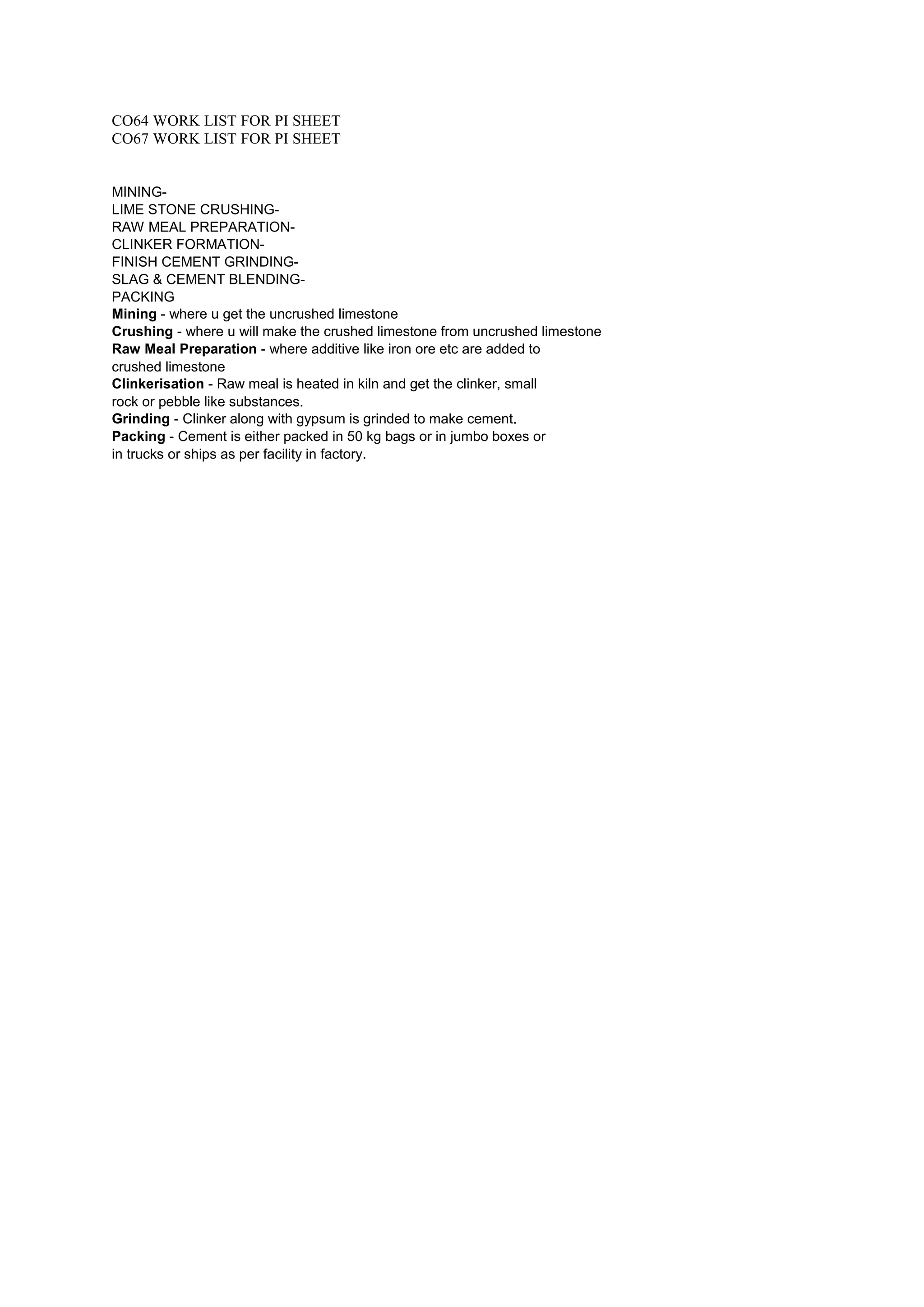 CO64 WORK LIST FOR PI SHEET
CO67 WORK LIST FOR PI SHEET
MINING-
LIME STONE CRUSHING-
RAW MEAL PREPARATION-
CLINKER FORMATION-
FINISH CEMENT GRINDING-
SLAG & CEMENT BLENDING-
PACKING
Mining - where u get the uncrushed limestone
Crushing - where u will make the crushed limestone from uncrushed limestone
Raw Meal Preparation - where additive like iron ore etc are added to
crushed limestone
Clinkerisation - Raw meal is heated in kiln and get the clinker, small
rock or pebble like substances.
Grinding - Clinker along with gypsum is grinded to make cement.
Packing - Cement is either packed in 50 kg bags or in jumbo boxes or
in trucks or ships as per facility in factory.
 