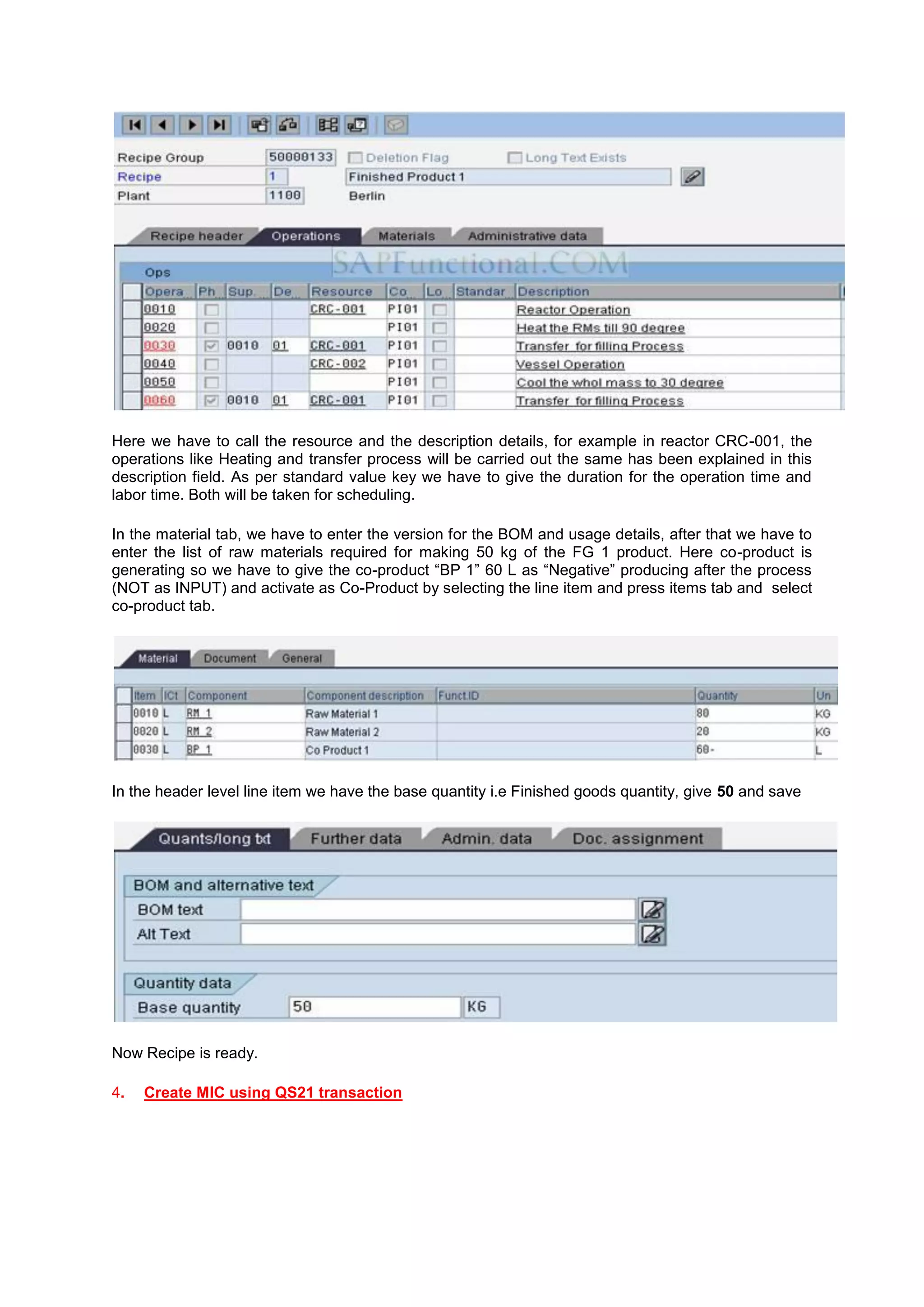 Here we have to call the resource and the description details, for example in reactor CRC-001, the
operations like Heating and transfer process will be carried out the same has been explained in this
description field. As per standard value key we have to give the duration for the operation time and
labor time. Both will be taken for scheduling.
In the material tab, we have to enter the version for the BOM and usage details, after that we have to
enter the list of raw materials required for making 50 kg of the FG 1 product. Here co-product is
generating so we have to give the co-product “BP 1” 60 L as “Negative” producing after the process
(NOT as INPUT) and activate as Co-Product by selecting the line item and press items tab and select
co-product tab.
In the header level line item we have the base quantity i.e Finished goods quantity, give 50 and save
Now Recipe is ready.
4. Create MIC using QS21 transaction
 