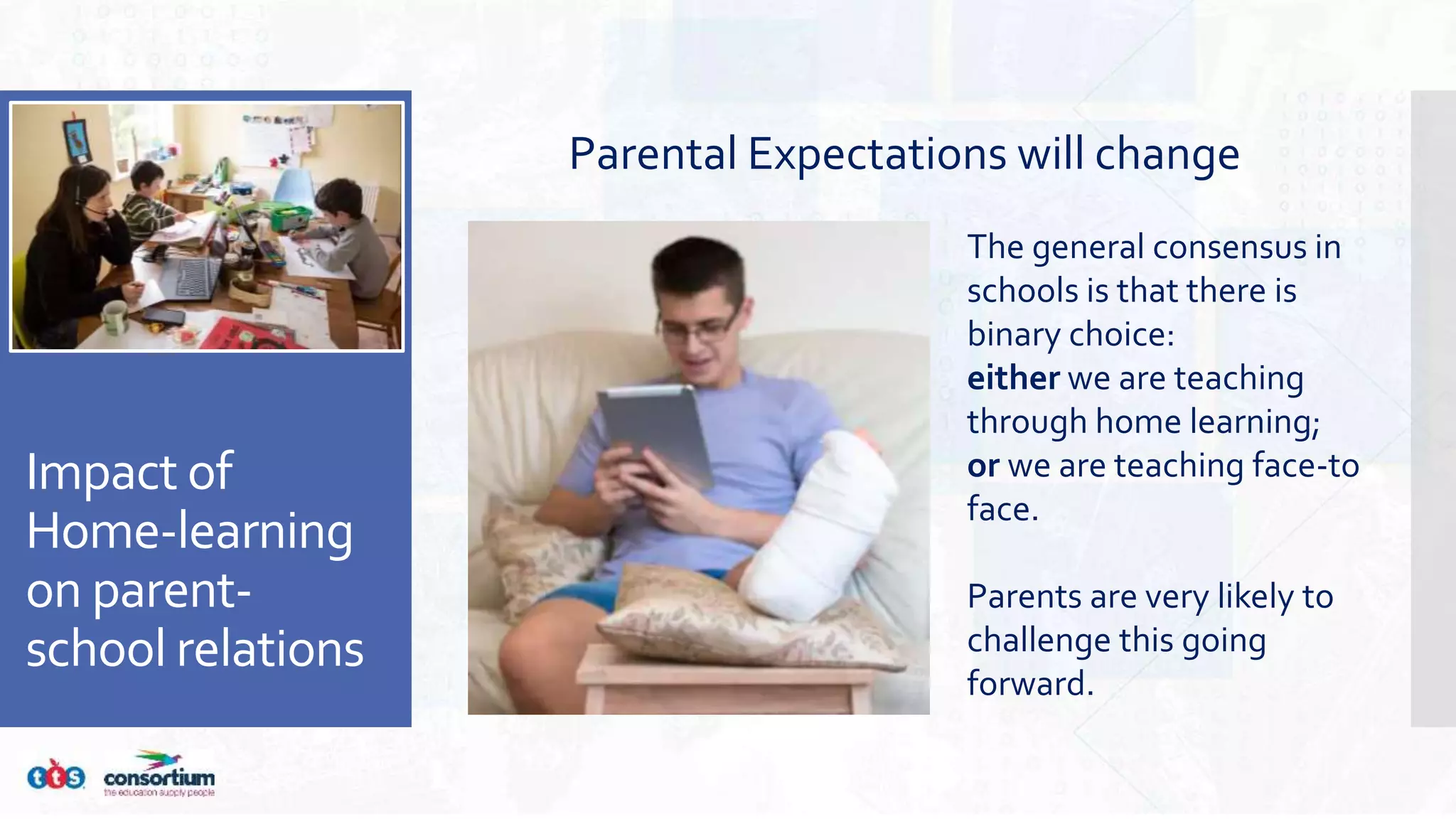 Impact of
Home-learning
on parent-
school relations
Parental Expectations will change
The general consensus in
schools is that there is
binary choice:
either we are teaching
through home learning;
or we are teaching face-to
face.
Parents are very likely to
challenge this going
forward.
 