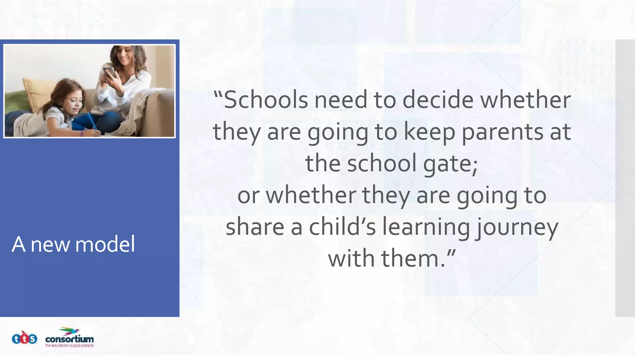 A new model
“Schools need to decide whether
they are going to keep parents at
the school gate;
or whether they are going to
share a child’s learning journey
with them.”
 
