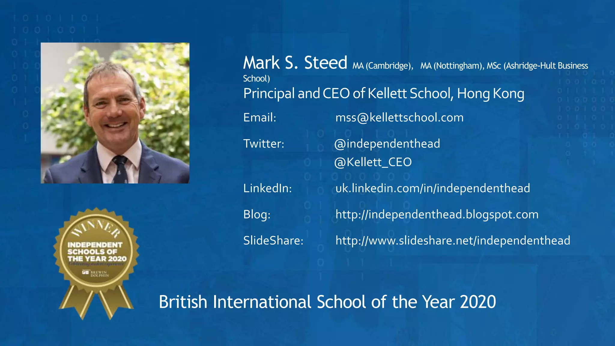 Mark S. Steed MA (Cambridge), MA (Nottingham), MSc (Ashridge-Hult Business
School)
Principal andCEOofKellettSchool, HongKong
Email: mss@kellettschool.com
Twitter: @independenthead
@Kellett_CEO
LinkedIn: uk.linkedin.com/in/independenthead
Blog: http://independenthead.blogspot.com
SlideShare: http://www.slideshare.net/independenthead
British International School of the Year 2020
 