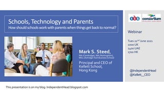 @IndependentHead
@Kellett__CEO
Schools, Technology and Parents
Howshouldschoolsworkwithparentswhenthingsgetbacktonormal?
Mark S. Steed,
MA (Cambridge), MA (Nottingham),
MSc (Ashridge-Hult BusinessSchool)
Principal and CEO of
Kellett School,
Hong Kong
Webinar
Tues 22nd June 2021
1000 UK
1400 UAE
1700 HK
This presentation is on my blog: IndependentHead.blogspot.com
 