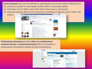 Social network sites can be defined as web-based services that allow individuals to:
(1) construct a public or semi-public profile within a bounded system
(2) articulate a list of other users with whom they share a connection
(3) view and traverse their list of connections and those made by others within the
system.
Professional network generally refers to a professional
network service, a virtual community that it is focused on
professional interactions instead of social interactions.
 
