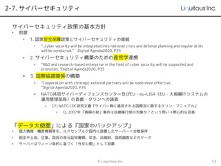2-7. サイバーセキュリティ
© Liquitous Inc. 12
サイバーセキュリティ政策の基本方針
• 前提
• 1. 国家安全保障政策とサイバーセキュリティの接続
• “..cyber security will be integrated into national crisis and defense planning and regular drills
will be conducted.” Digital Agenda2020, P33
• 2. サイバーセキュリティ構築のための産官学連携
• “R&D and research-based enterprise in the field of cyber security will be supported and
promoted. “Digital Agenda2020, P35
• 3. 国際協調関係の構築
• “Cooperation with strategic external partners will be made more effective.
“Digital Agenda2020, P35
• NATO共同サイバーディフェンスセンター及びEU・eu-LISA（EU・大規模ITシステムの
運用管理部局）の首都・タリンへの誘致
• Cf) NATO CDC研究文書『サイバー戦に適用される国際法に関するタリン・マニュアル』
• Q. 2007年『青銅の夜』事件は自衛権行使の対象か？という問い→野心的な回答
「データ大使館」による『国家のバックアップ』
• 個人情報・機密情報等を、ルクセンブルク国内に設置したサーバーへ分散保存
• 税金や土地、企業、国民の身元証明書類、年金、法規制、国税調査などのデータ
• サーバーはウィーン条約に基づく「外交公館」として設置
 