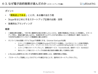 4-3. なぜ電子政府施策が進んだのか (スタートアップ主義)
© Liquitous Inc. 19
概要
• ソ連統治等を経験し、1991年に最終的な独立を果たしたことから、国家が発展途上であることが前提に。スタート
アップ的に、検証を繰り返しながら、完成形を作り上げていかざるを得ないという思考法が一般的（なおかつ、
1990年代以降のテクノロジーの隆盛期と重なる時代）
• オンラインWeb会議システム”Skype”を象徴とする、Estonian Startupsの出現
• エストニアの環境を生かして外国籍のFounderがプロダクトを開発し、Exitするユニコーン企業が特徴的。
Skype社（スウェーデン ・デンマーク）やオンラインゲームを手がけるPlayTech社（イスラエル）など
• エストニア発のスタートアップとして、国際送金サービス・TransferWise社、配車サービス・Bolt社など
• 他のエストニア発のスタートアップの技術を電子政府の構築に際して効果的に活用
• e-Residency制度をはじめとする特徴的な施策の展開による、国際的関心の惹起。
• 『スタートアップ国家』としてのブランドを確立することで、国内外スタートアップのハブに。
ポイント
• 「開発途上である」ことが、ある種の当たり前
• Skypeをはじめとするスタートアップ企業の出現・活用
• 効果的なブランディング
 