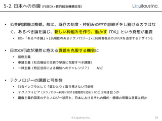 5-2. 日本への示唆 (行政DX=質的統治機構改革)
© Liquitous Inc. 21
• 公共的課題は複雑。故に、既存の制度・枠組みの中で息継ぎをし続けるのではな
く、あるべき論を論じ、新しい枠組みを作り、動かす『DX』という発想が重要
• DX=「あるべき論」× [汎用性のあるテクノロジー] × [利用者視点のUI/UXを追求するデザイン]
• 日本の行政が漫然と抱える課題を克服する機会に
• 前例主義
• 申請主義（社会福祉の文脈で早急に克服すべき課題）
• 一律主義（特区活用による規制へのチャレンジ？） など
• テクノロジーの課題と可能性
• 社会インフラとして「誰ひとり」取り残さない可能性
• テクノフォビア（テクノロジー利用に対する感覚的な恐れ）にどう向き合うか
• 覇権主義的国家のテクノロジー活用と、日本におけるそれの質的・価値の明確な差異は何か
 
