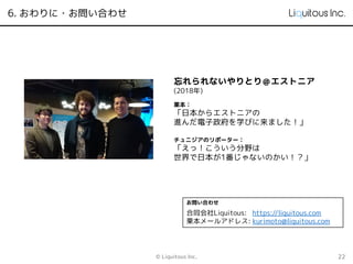 6. おわりに・お問い合わせ
© Liquitous Inc. 22
忘れられないやりとり＠エストニア
(2018年)
栗本：
「日本からエストニアの
進んだ電子政府を学びに来ました！」
チュニジアのリポーター：
「えっ！こういう分野は
世界で日本が1番じゃないのかい！？」
お問い合わせ
合同会社Liquitous: https://liquitous.com
栗本メールアドレス: kurimoto@liquitous.com
 