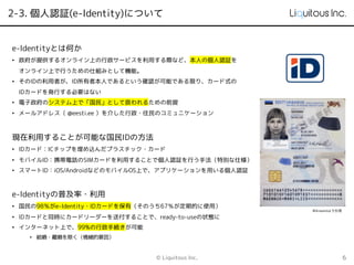 2-3. 個人認証(e-Identity)について
© Liquitous Inc. 6
e-Identityとは何か
• 政府が提供するオンライン上の行政サービスを利用する際など、本人の個人認証を
オンライン上で行うための仕組みとして機能。
• そのIDの利用者が、ID所有者本人であるという確認が可能である限り、カード式の
IDカードを発行する必要はない
• 電子政府のシステム上で「国民」として扱われるための前提
• メールアドレス（ @eesti.ee ）を介した行政・住民のコミュニケーション
現在利用することが可能な国民IDの方法
• IDカード：ICチップを埋め込んだプラスチック・カード
• モバイルID：携帯電話のSIMカードを利用することで個人認証を行う手法（特別な仕様）
• スマートID：iOS/AndroidなどのモバイルOS上で、アプリケーションを用いる個人認証
e-Identityの普及率・利用
• 国民の98％がe-Identity・IDカードを保有（そのうち67％が定期的に使用）
• IDカードと同時にカードリーダーを送付することで、ready-to-useの状態に
• インターネット上で、99%の行政手続きが可能
• 結婚・離婚を除く（情緒的要因）
Wikiwandより引用
 