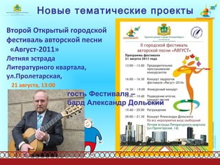 Новые тематические проекты Второй Открытый городской фестиваль авторской песни  «Август-2011»   Летняя эстрада  Литературного квартала, ул.Пролетарская,  21 августа, 13:00   гость Фестиваля –  бард Александр Дольский 