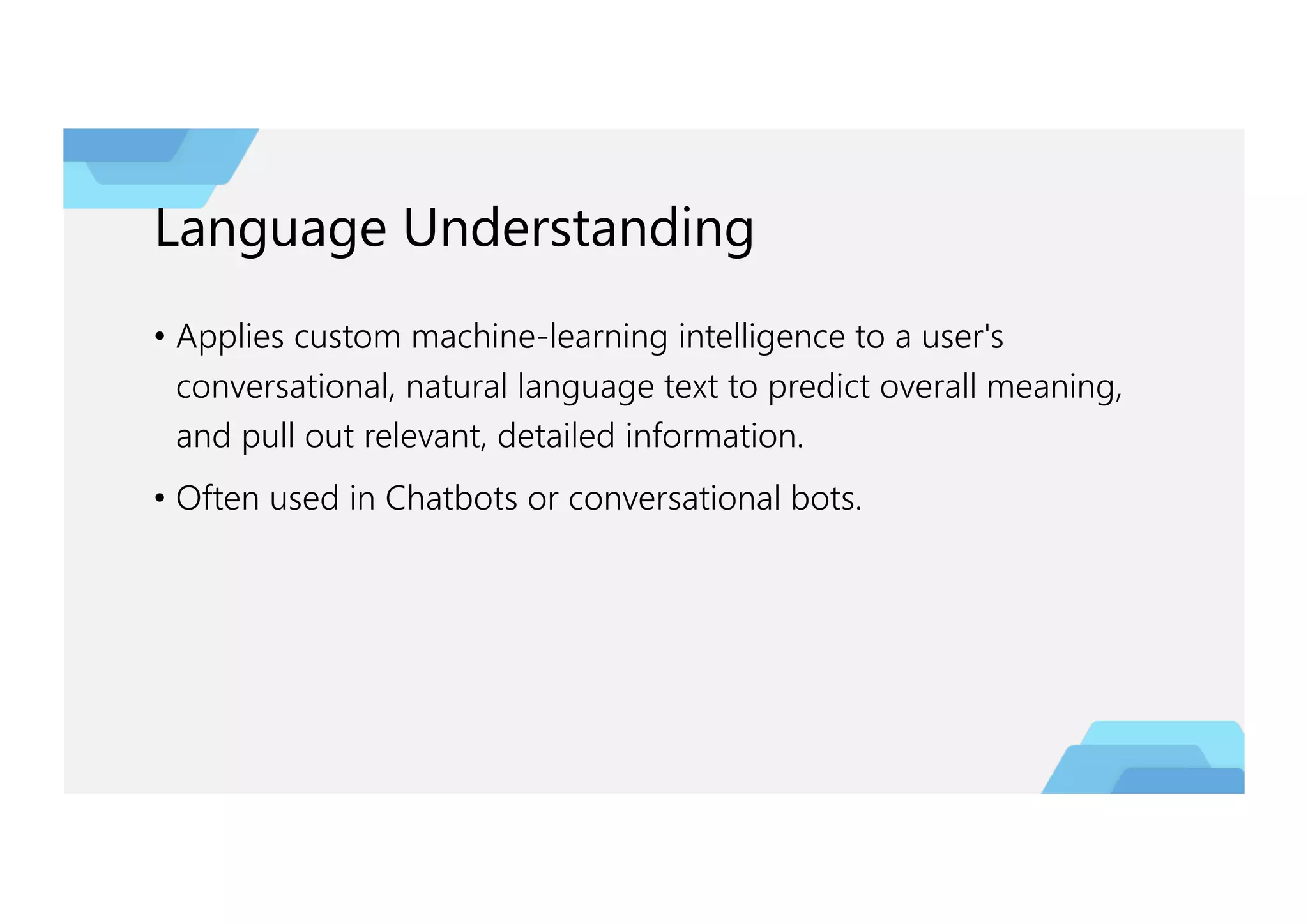 Language Understanding
• Applies custom machine-learning intelligence to a user's
conversational, natural language text to predict overall meaning,
and pull out relevant, detailed information.
• Often used in Chatbots or conversational bots.
 