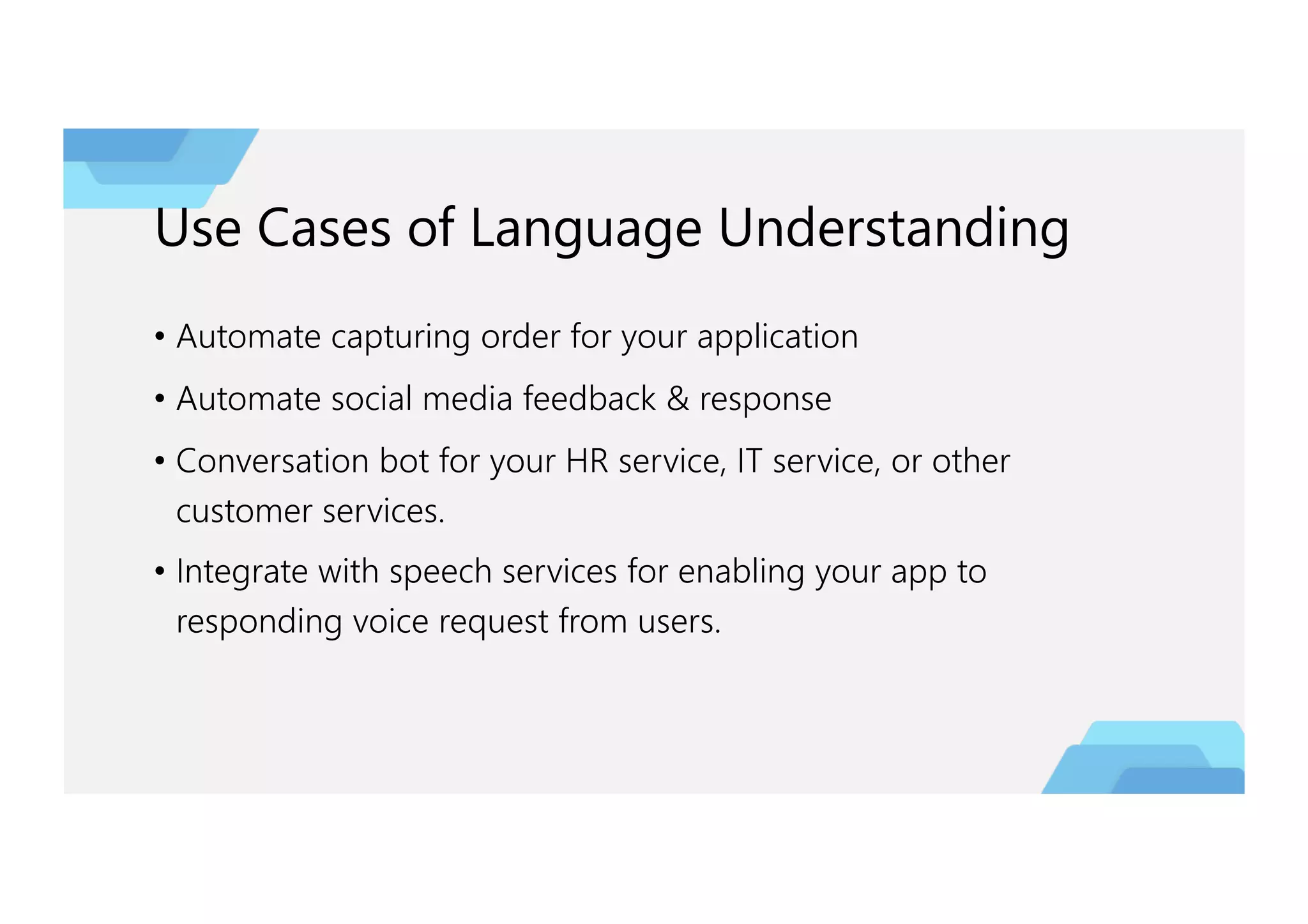 Use Cases of Language Understanding
• Automate capturing order for your application
• Automate social media feedback & response
• Conversation bot for your HR service, IT service, or other
customer services.
• Integrate with speech services for enabling your app to
responding voice request from users.
 